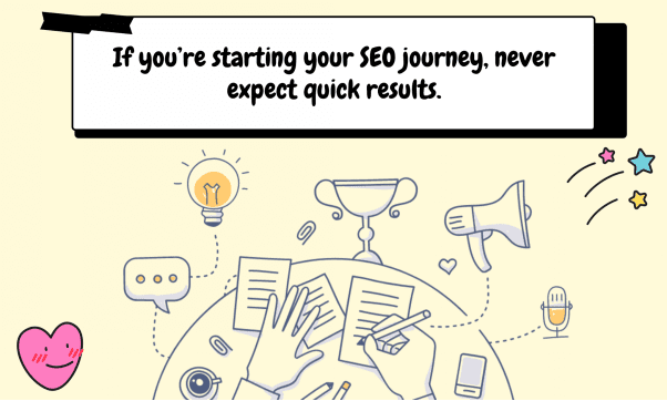 If you’re starting your SEO journey, never expect quick results.