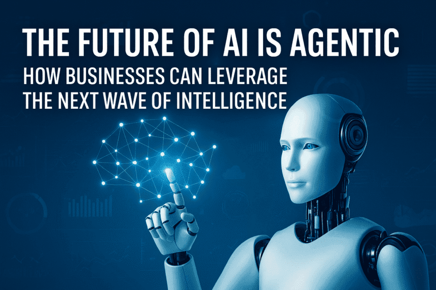 The Future of AI is Agentic: How Businesses Can Leverage the Next Wave of Intelligence